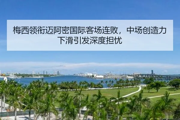 梅西领衔迈阿密国际客场连败，中场创造力下滑引发深度担忧