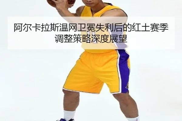 阿尔卡拉斯温网卫冕失利后的红土赛季调整策略深度展望