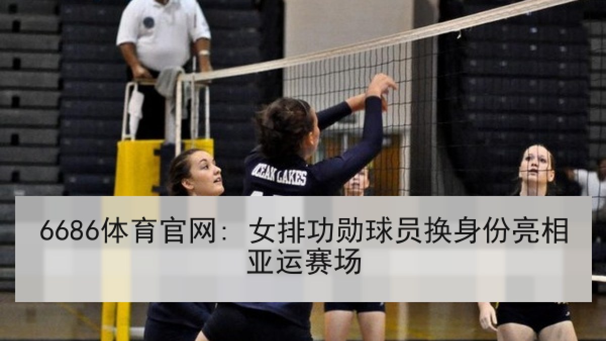6686体育官网: 女排功勋球员换身份亮相亚运赛场