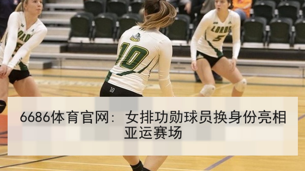 6686体育官网: 女排功勋球员换身份亮相亚运赛场